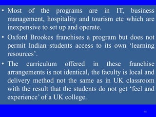 • Most of the programs are in IT, business
management, hospitality and tourism etc which are
inexpensive to set up and operate.
• Oxford Brookes franchises a program but does not
permit Indian students access to its own ‘learning
resources’.
• The curriculum offered in these franchise
arrangements is not identical, the faculty is local and
delivery method not the same as in UK classroom
with the result that the students do not get ‘feel and
experience’ of a UK college.
46
 