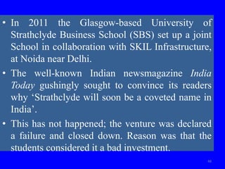 • In 2011 the Glasgow-based University of
Strathclyde Business School (SBS) set up a joint
School in collaboration with SKIL Infrastructure,
at Noida near Delhi.
• The well-known Indian newsmagazine India
Today gushingly sought to convince its readers
why ‘Strathclyde will soon be a coveted name in
India’.
• This has not happened; the venture was declared
a failure and closed down. Reason was that the
students considered it a bad investment.
48
 