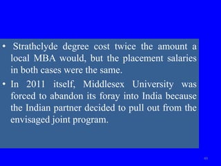 • Strathclyde degree cost twice the amount a
local MBA would, but the placement salaries
in both cases were the same.
• In 2011 itself, Middlesex University was
forced to abandon its foray into India because
the Indian partner decided to pull out from the
envisaged joint program.
49
 