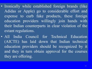 • Ironically while established foreign brands (like
Adidas or Apple) go to considerable effort and
expense to curb fake products, these foreign
education providers willingly join hands with
their Indian counterparts in clear violation of the
extant regulations.
• All India Council for Technical Education
(AICTE) has laid down that Indian technical
education providers should be recognized by it
and they in turn obtain approval for the courses
they are offering.
50
 