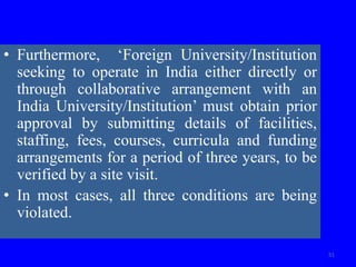 • Furthermore, ‘Foreign University/Institution
seeking to operate in India either directly or
through collaborative arrangement with an
India University/Institution’ must obtain prior
approval by submitting details of facilities,
staffing, fees, courses, curricula and funding
arrangements for a period of three years, to be
verified by a site visit.
• In most cases, all three conditions are being
violated.
51
 