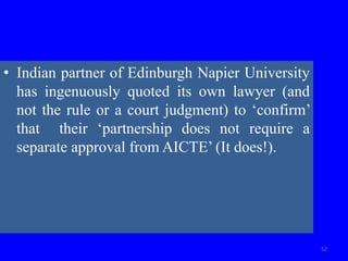 • Indian partner of Edinburgh Napier University
has ingenuously quoted its own lawyer (and
not the rule or a court judgment) to ‘confirm’
that their ‘partnership does not require a
separate approval from AICTE’ (It does!).
52
 