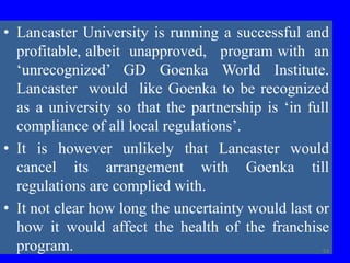 • Lancaster University is running a successful and
profitable, albeit unapproved, program with an
‘unrecognized’ GD Goenka World Institute.
Lancaster would like Goenka to be recognized
as a university so that the partnership is ‘in full
compliance of all local regulations’.
• It is however unlikely that Lancaster would
cancel its arrangement with Goenka till
regulations are complied with.
• It not clear how long the uncertainty would last or
how it would affect the health of the franchise
program. 53
 