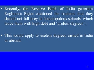 • Recently, the Reserve Bank of India governor
Raghuram Rajan cautioned the students that they
should not fall prey to 'unscrupulous schools' which
leave them with high debt and ‘useless degrees’.
• This would apply to useless degrees earned in India
or abroad.
54
 
