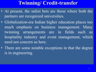 Twinning/ Credit-transfer
• At present, the safest bets are those where both the
partners are recognized universities.
• Globalization-era Indian higher education places too
much emphasis on business management. Many
twinning arrangements are in fields such as
hospitality industry and event management, which
need not concern us here.
• There are some notable exceptions in that the degree
is in engineering.
55
 