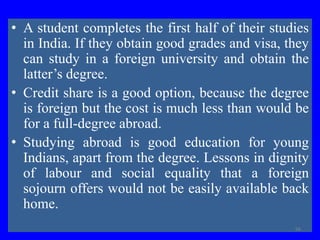 • A student completes the first half of their studies
in India. If they obtain good grades and visa, they
can study in a foreign university and obtain the
latter’s degree.
• Credit share is a good option, because the degree
is foreign but the cost is much less than would be
for a full-degree abroad.
• Studying abroad is good education for young
Indians, apart from the degree. Lessons in dignity
of labour and social equality that a foreign
sojourn offers would not be easily available back
home.
56
 