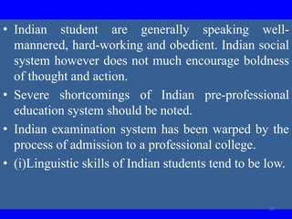 • Indian student are generally speaking well-
mannered, hard-working and obedient. Indian social
system however does not much encourage boldness
of thought and action.
• Severe shortcomings of Indian pre-professional
education system should be noted.
• Indian examination system has been warped by the
process of admission to a professional college.
• (i)Linguistic skills of Indian students tend to be low.
57
 