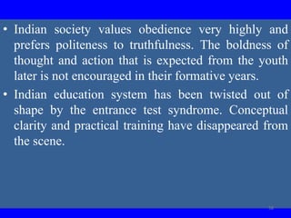 • Indian society values obedience very highly and
prefers politeness to truthfulness. The boldness of
thought and action that is expected from the youth
later is not encouraged in their formative years.
• Indian education system has been twisted out of
shape by the entrance test syndrome. Conceptual
clarity and practical training have disappeared from
the scene.
58
 