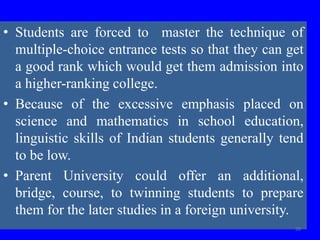 • Students are forced to master the technique of
multiple-choice entrance tests so that they can get
a good rank which would get them admission into
a higher-ranking college.
• Because of the excessive emphasis placed on
science and mathematics in school education,
linguistic skills of Indian students generally tend
to be low.
• Parent University could offer an additional,
bridge, course, to twinning students to prepare
them for the later studies in a foreign university.
59
 