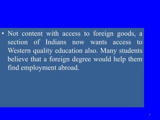 • Not content with access to foreign goods, a
section of Indians now wants access to
Western quality education also. Many students
believe that a foreign degree would help them
find employment abroad.
6
 