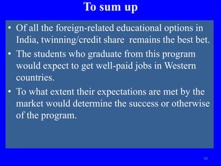 To sum up
• Of all the foreign-related educational options in
India, twinning/credit share remains the best bet.
• The students who graduate from this program
would expect to get well-paid jobs in Western
countries.
• To what extent their expectations are met by the
market would determine the success or otherwise
of the program.
60
 