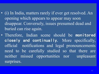 61
• (i) In India, matters rarely if ever get resolved. An
opening which appears to appear may soon
disappear. Conversely, issues presumed dead and
buried can rise again.
• Therefore, Indian scene should be monitored
closely and continually. More specifically,
official notifications and legal pronouncements
need to be carefully studied so that there are
neither missed opportunities nor unpleasant
surprises.
 