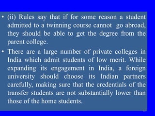 • (ii) Rules say that if for some reason a student
admitted to a twinning course cannot go abroad,
they should be able to get the degree from the
parent college.
• There are a large number of private colleges in
India which admit students of low merit. While
expanding its engagement in India, a foreign
university should choose its Indian partners
carefully, making sure that the credentials of the
transfer students are not substantially lower than
those of the home students.
62
 