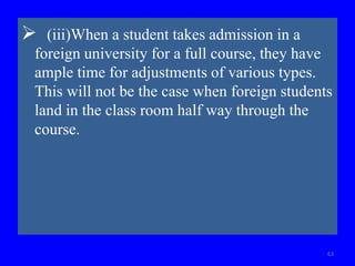  (iii)When a student takes admission in a
foreign university for a full course, they have
ample time for adjustments of various types.
This will not be the case when foreign students
land in the class room half way through the
course.
63
 