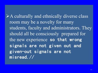 A culturally and ethnically diverse class
room may be a novelty for many
students, faculty and administrators. They
should all be consciously prepared for
the new experience so that wrong
signals are not given out and
given-out signals are not
misread.//
64
 