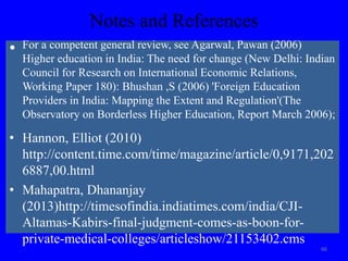 Notes and References
• For a competent general review, see Agarwal, Pawan (2006)
Higher education in India: The need for change (New Delhi: Indian
Council for Research on International Economic Relations,
Working Paper 180): Bhushan ,S (2006) 'Foreign Education
Providers in India: Mapping the Extent and Regulation'(The
Observatory on Borderless Higher Education, Report March 2006);
• Hannon, Elliot (2010)
http://content.time.com/time/magazine/article/0,9171,202
6887,00.html
• Mahapatra, Dhananjay
(2013)http://timesofindia.indiatimes.com/india/CJI-
Altamas-Kabirs-final-judgment-comes-as-boon-for-
private-medical-colleges/articleshow/21153402.cms
66
 