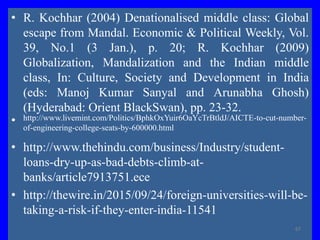 • R. Kochhar (2004) Denationalised middle class: Global
escape from Mandal. Economic & Political Weekly, Vol.
39, No.1 (3 Jan.), p. 20; R. Kochhar (2009)
Globalization, Mandalization and the Indian middle
class, In: Culture, Society and Development in India
(eds: Manoj Kumar Sanyal and Arunabha Ghosh)
(Hyderabad: Orient BlackSwan), pp. 23-32.
• http://www.livemint.com/Politics/BphkOxYuir6OaYcTrBtldJ/AICTE-to-cut-number-
of-engineering-college-seats-by-600000.html
• http://www.thehindu.com/business/Industry/student-
loans-dry-up-as-bad-debts-climb-at-
banks/article7913751.ece
• http://thewire.in/2015/09/24/foreign-universities-will-be-
taking-a-risk-if-they-enter-india-11541
67
 