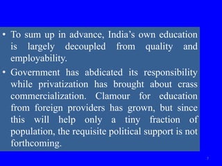 • To sum up in advance, India’s own education
is largely decoupled from quality and
employability.
• Government has abdicated its responsibility
while privatization has brought about crass
commercialization. Clamour for education
from foreign providers has grown, but since
this will help only a tiny fraction of
population, the requisite political support is not
forthcoming.
7
 