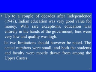 • Up to a couple of decades after Independence
(1947), Indian education was very good value for
money. With rare exceptions, education was
entirely in the hands of the government, fees were
very low and quality was high.
Its two limitations should however be noted. The
actual numbers were small, and both the students
and faculty were mostly drawn from among the
Upper Castes.
8
 