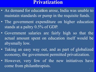 Privatization
• As demand for education arose, India was unable to
maintain standards or pump in the requisite funds.
• The government expenditure on higher education
stands at a paltry 0.5% of GDP.
• Government salaries are fairly high so that the
actual amount spent on education itself would be
abysmally low.
• Taking an easy way out, and as part of globalized
economy, the government permitted privatization.
• However, very few of the new initiatives have
come from philanthropists. 9
 