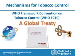 Mechanisms for Tobacco Control
                WHO Framework Convention on
                 Tobacco Control (WHO FCTC)




Preventive interventions: the cost-effective “best-buys”|
Riyadh| 10-12 September, 2012
 