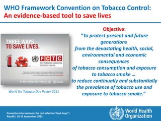 WHO Framework Convention on Tobacco Control:
An evidence-based tool to save lives
                                                                           Objective:
                                                                 “To protect present and future
                                                                          generations
                                                              from the devastating health, social,
                                                                  environmental and economic
                                                                         consequences
                                                             of tobacco consumption and exposure
                                                                      to tobacco smoke …
                                                            to reduce continually and substantially
                                                               the prevalence of tobacco use and
 World No Tobacco Day Poster 2011
                                                                  exposure to tobacco smoke.”


Preventive interventions: the cost-effective “best-buys”|
Riyadh| 10-12 September, 2012
 
