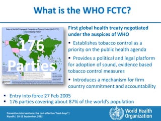 What is the WHO FCTC?
                                                        First global health treaty negotiated
                176
                                                        under the auspices of WHO

  176                                                    Establishes tobacco control as a
                                                        priority on the public health agenda
                                                         Provides a political and legal platform

 Parties                                                for adoption of sound, evidence based
                                                        tobacco control measures
                                                         Introduces a mechanism for firm
                                                        country commitment and accountability
 Entry into force 27 Feb 2005
 176 parties covering about 87% of the world’s population

 Preventive interventions: the cost-effective “best-buys”|
 Riyadh| 10-12 September, 2012
 