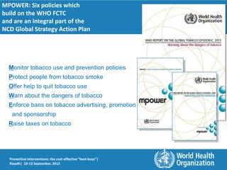 MPOWER: Six policies which
build on the WHO FCTC
and are an integral part of the
NCD Global Strategy Action Plan




  Monitor tobacco use and prevention policies
  Protect people from tobacco smoke
  Offer help to quit tobacco use
  Warn about the dangers of tobacco
  Enforce bans on tobacco advertising, promotion
   and sponsorship
  Raise taxes on tobacco




  Preventive interventions: the cost-effective “best-buys”|
  Riyadh| 10-12 September, 2012
 