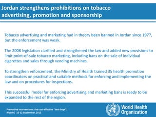 Jordan strengthens prohibitions on tobacco
advertising, promotion and sponsorship


 Tobacco advertising and marketing had in theory been banned in Jordan since 1977,
 but the enforcement was weak.

 The 2008 legislation clarified and strengthened the law and added new provisions to
 limit point-of-sale tobacco marketing, including bans on the sale of individual
 cigarettes and sales through vending machines.

 To strengthen enforcement, the Ministry of Health trained 35 health promotion
 coordinators on practical and suitable methods for enforcing and implementing the
 law and on procedures for inspections.

 This successful model for enforcing advertising and marketing bans is ready to be
 expanded to the rest of the region.

  Preventive interventions: the cost-effective “best-buys”|
  Riyadh| 10-12 September, 2012
 