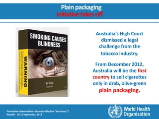 Plain packaging
                                             initiative takes off

                                                             Australia’s High Court
                                                               dismissed a legal
                                                              challenge from the
                                                               tobacco industry.

                                                             From December 2012,
                                                            Australia will be the first
                                                            country to sell cigarettes
                                                            only in drab, olive-green
                                                               plain packaging.


Preventive interventions: the cost-effective “best-buys”|
Riyadh| 10-12 September, 2012
 
