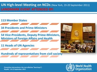 UN High-level Meeting on NCDs (New York, 19-20 September 2011)
LANDMARK EVENT ATTENDED BY:

113 Member States

34 Presidents and Prime-Ministers

54 Vice-Presidents, Deputy Prime-Ministers,
Ministers of Foreign Affairs and Health

11 Heads of UN Agencies

Hundreds of representatives from civil society



  Preventive interventions: the cost-effective “best-buys”|
  Riyadh| 10-12 September, 2012
 