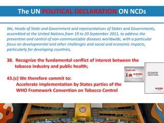 The UN POLITICAL DECLARATION ON NCDs

We, Heads of State and Government and representatives of States and Governments,
assembled at the United Nations from 19 to 20 September 2011, to address the
prevention and control of non-communicable diseases worldwide, with a particular
focus on developmental and other challenges and social and economic impacts,
particularly for developing countries,

38. Recognize the fundamental conflict of interest between the
    tobacco industry and public health;

43.(c) We therefore commit to:
     Accelerate implementation by States parties of the
     WHO Framework Convention on Tobacco Control



Preventive interventions: the cost-effective “best-buys”|
Riyadh| 10-12 September, 2012
 