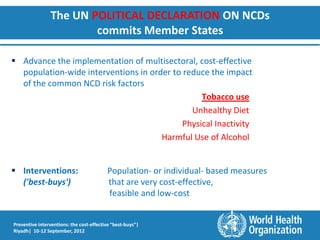 The UN POLITICAL DECLARATION ON NCDs
                        commits Member States

 Advance the implementation of multisectoral, cost-effective
  population-wide interventions in order to reduce the impact
  of the common NCD risk factors
                                                 Tobacco use
                                              Unhealthy Diet
                                            Physical Inactivity
                                      Harmful Use of Alcohol


 Interventions:                          Population- or individual- based measures
  ('best-buys')                           that are very cost-effective,
                                          feasible and low-cost


Preventive interventions: the cost-effective “best-buys”|
Riyadh| 10-12 September, 2012
 