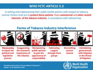 WHO FCTC ARTICLE 5.3
  In setting and implementing their public health policies with respect to tobacco
control, Parties shall act to protect these policies from commercial and other vested
          interests of the tobacco industry in accordance with national law.


                      Forms of Tobacco Industry Interference




Manoeuvering          Exaggerating Manipulating    Fabricating    Discrediting   Intimidating
to hijack the        the economic public opinion     support        proven       governments
political and        importance of   to gain the  through front     science      with litigation
 legislative          the industry appearance of      groups                     or the threat
   process                         respectability                                 of litigation


  Preventive interventions: the cost-effective “best-buys”|
  Riyadh| 10-12 September, 2012
 