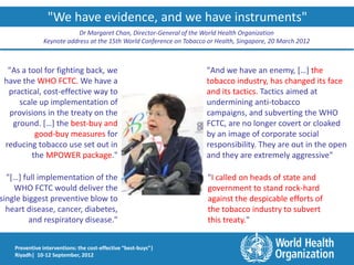 "We have evidence, and we have instruments"
                           Dr Margaret Chan, Director-General of the World Health Organization
               Keynote address at the 15th World Conference on Tobacco or Health, Singapore, 20 March 2012



  "As a tool for fighting back, we                                    "And we have an enemy, […] the
 have the WHO FCTC. We have a                                         tobacco industry, has changed its face
  practical, cost-effective way to                                    and its tactics. Tactics aimed at
     scale up implementation of                                       undermining anti-tobacco
  provisions in the treaty on the                                     campaigns, and subverting the WHO
   ground. […] the best-buy and                                       FCTC, are no longer covert or cloaked
          good-buy measures for                                       by an image of corporate social
 reducing tobacco use set out in                                      responsibility. They are out in the open
         the MPOWER package."                                         and they are extremely aggressive"

  "[…] full implementation of the                                      "I called on heads of state and
    WHO FCTC would deliver the                                         government to stand rock-hard
single biggest preventive blow to                                      against the despicable efforts of
  heart disease, cancer, diabetes,                                     the tobacco industry to subvert
         and respiratory disease."                                     this treaty."


    Preventive interventions: the cost-effective “best-buys”|
    Riyadh| 10-12 September, 2012
 