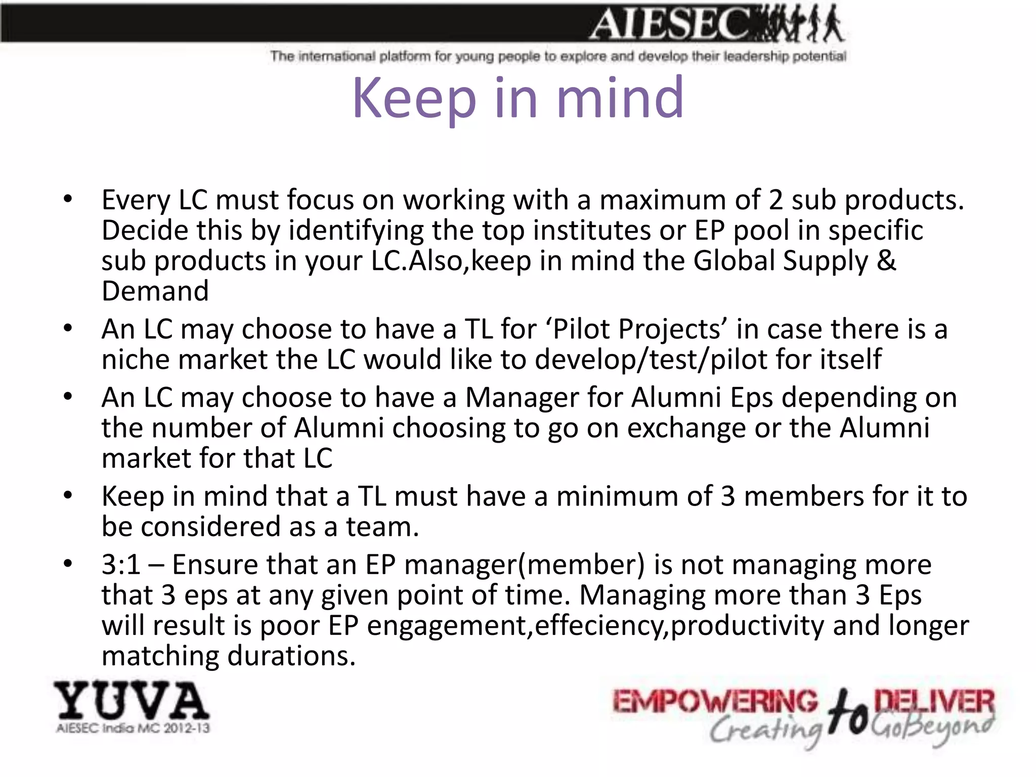Keep in mind
• Every LC must focus on working with a maximum of 2 sub products.
  Decide this by identifying the top institutes or EP pool in specific
  sub products in your LC.Also,keep in mind the Global Supply &
  Demand
• An LC may choose to have a TL for ‘Pilot Projects’ in case there is a
  niche market the LC would like to develop/test/pilot for itself
• An LC may choose to have a Manager for Alumni Eps depending on
  the number of Alumni choosing to go on exchange or the Alumni
  market for that LC
• Keep in mind that a TL must have a minimum of 3 members for it to
  be considered as a team.
• 3:1 – Ensure that an EP manager(member) is not managing more
  that 3 eps at any given point of time. Managing more than 3 Eps
  will result is poor EP engagement,effeciency,productivity and longer
  matching durations.
 