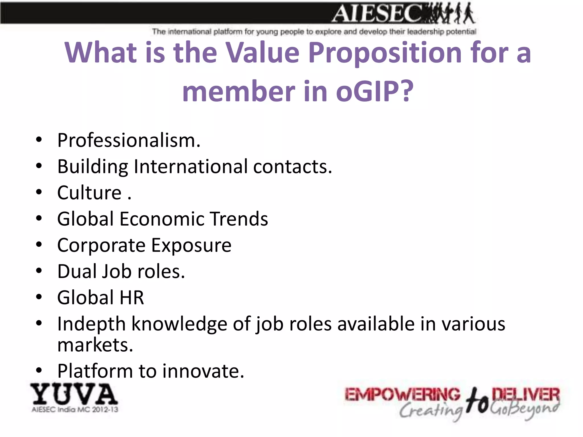 What is the Value Proposition for a
             member in oGIP?
• Professionalism.
• Building International contacts.
• Culture .
• Global Economic Trends
• Corporate Exposure
• Dual Job roles.
• Global HR
• Indepth knowledge of job roles available in various
  markets.
• Platform to innovate.
 