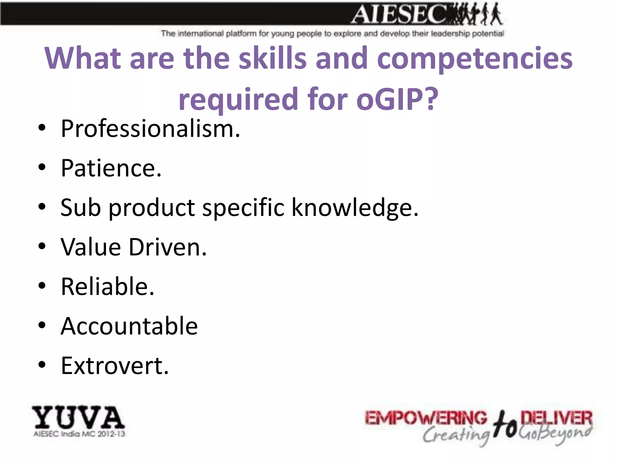 What are the skills and competencies
        required for oGIP?
•   Professionalism.
•   Patience.
•   Sub product specific knowledge.
•   Value Driven.
•   Reliable.
•   Accountable
•   Extrovert.
 