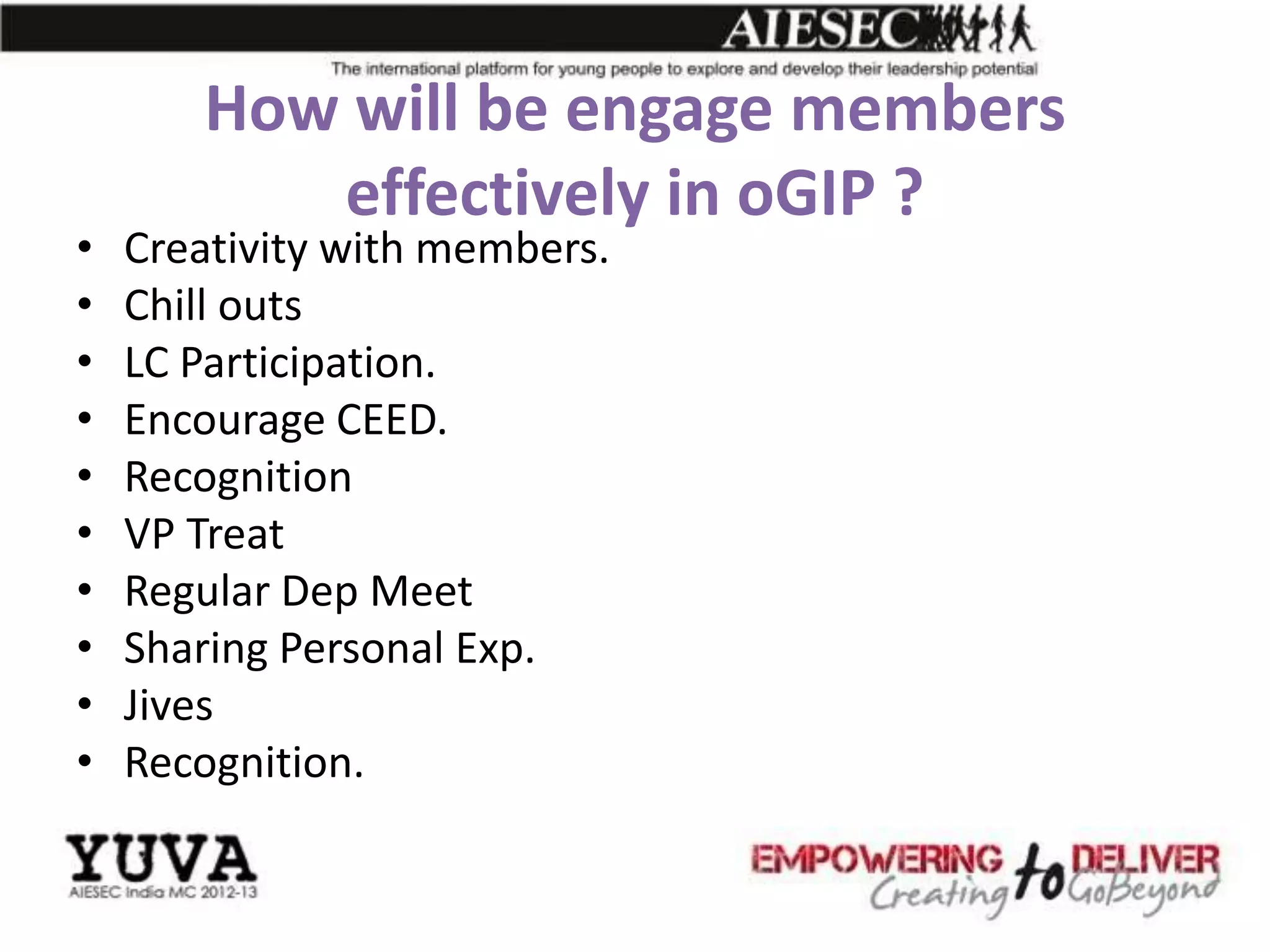 How will be engage members
          effectively in oGIP ?
•   Creativity with members.
•   Chill outs
•   LC Participation.
•   Encourage CEED.
•   Recognition
•   VP Treat
•   Regular Dep Meet
•   Sharing Personal Exp.
•   Jives
•   Recognition.
 