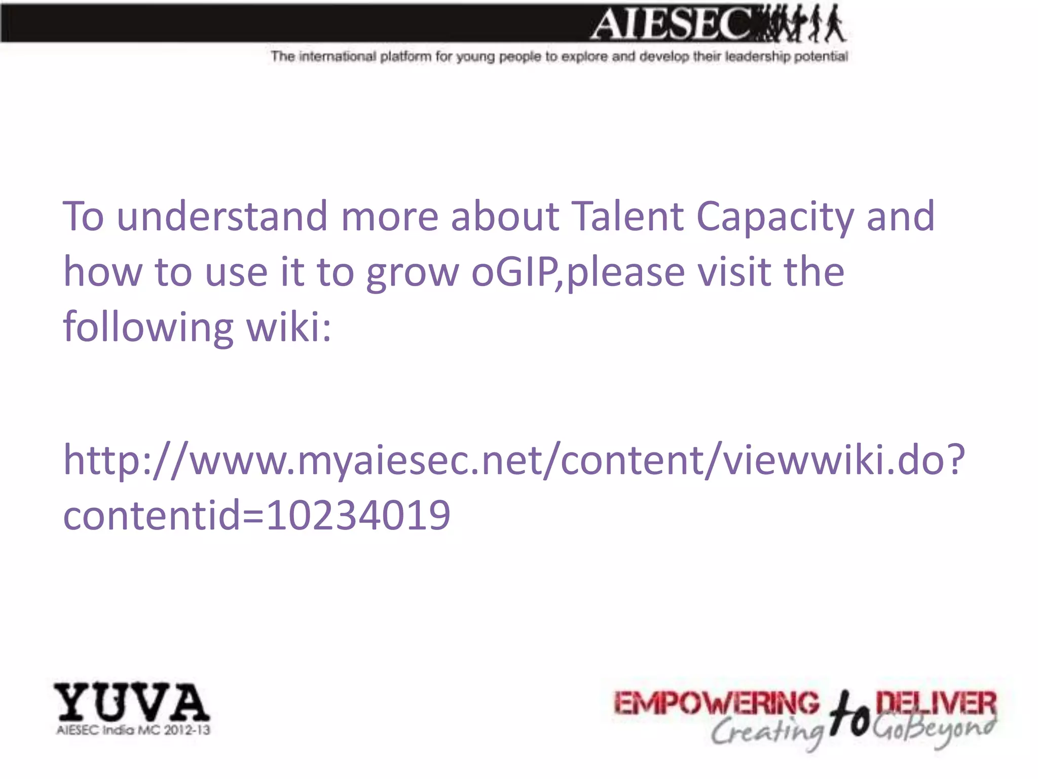 To understand more about Talent Capacity and
how to use it to grow oGIP,please visit the
following wiki:

http://www.myaiesec.net/content/viewwiki.do?
contentid=10234019
 