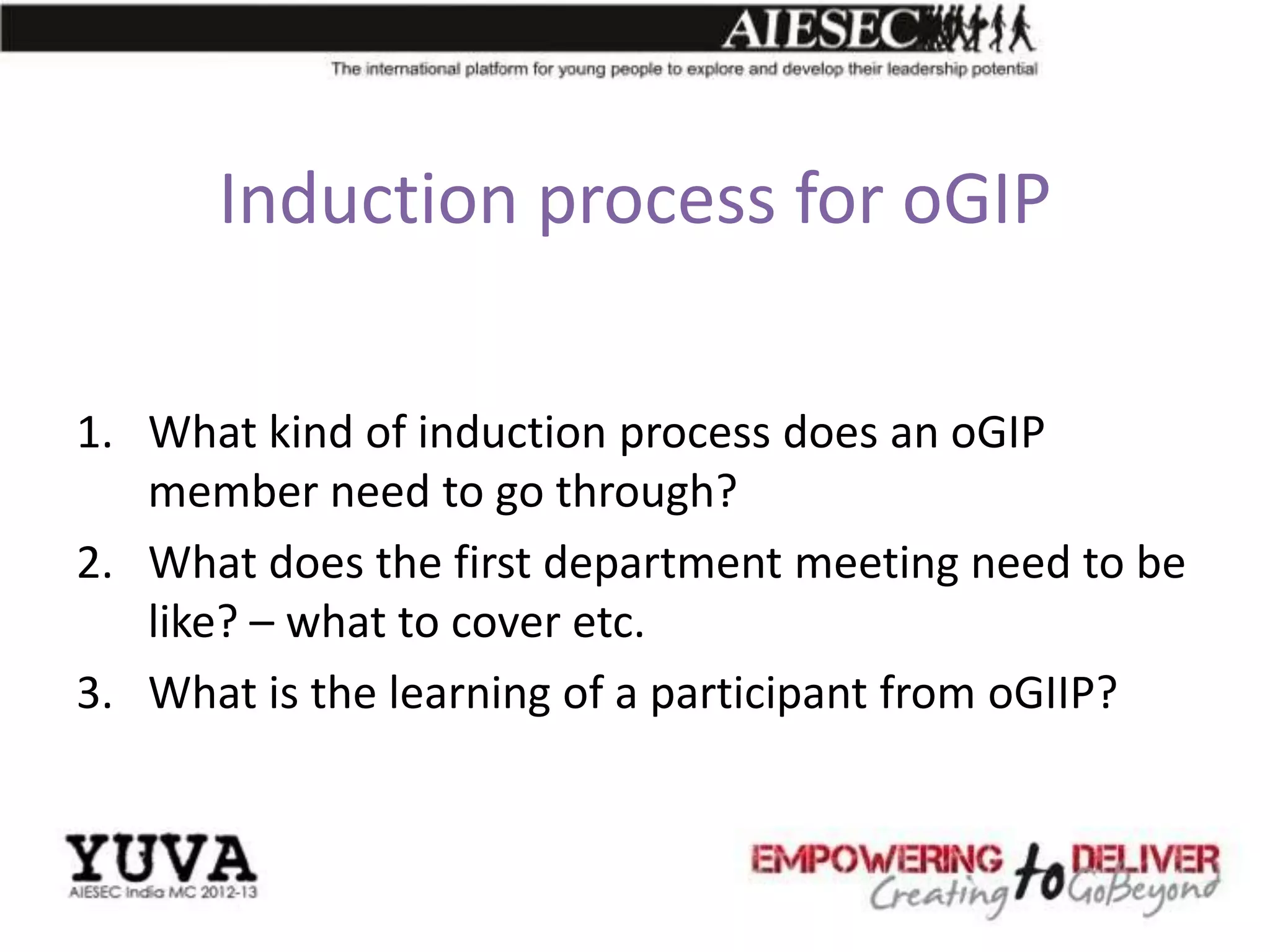 Induction process for oGIP

1. What kind of induction process does an oGIP
   member need to go through?
2. What does the first department meeting need to be
   like? – what to cover etc.
3. What is the learning of a participant from oGIIP?
 