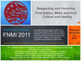 Respecting and Honoring
                                                 First Nation, Metis and Inuit
                                                       Culture and Identity



TCDSB Teacher Symposium                        Discussion and presentations will focus on          Thursday
                                               current issues facing FNMI Culture, Identity,
                                                                                                   November
FNMI 2011                                      Education, and the prospects for their future
                                               while, respecting and honouring where they
                                               came from. In addition, how aboriginal
                                                                                                      24
                                                                                                     2011
                                               education has developed in urban areas.

Ontario Institute for Studies In Education (Library) University of Toronto 252 Bloor Street West   8:30 am - 3:30 pm


     Dr. S. Stewart : Assistant Professor, Counselling Program & Aboriginal Education OISE
                                    TBA - Métis Council of Ontario
              Linda Staats: Program Manager - Six Nations Polytechnic- Ohsweken
                Peter Ittinuar: Inuit Negotiator Ontario Ministry of Aboriginal Affairs
                Maureen Callan: Education Officer, Ontario Ministry of Education
          Symposium includes free visit to the ROM, Dancers, Fiddle, and Throat Singers
            register on PAL - seating is limited - one per school info:frank.pio@tcdsb.org
 