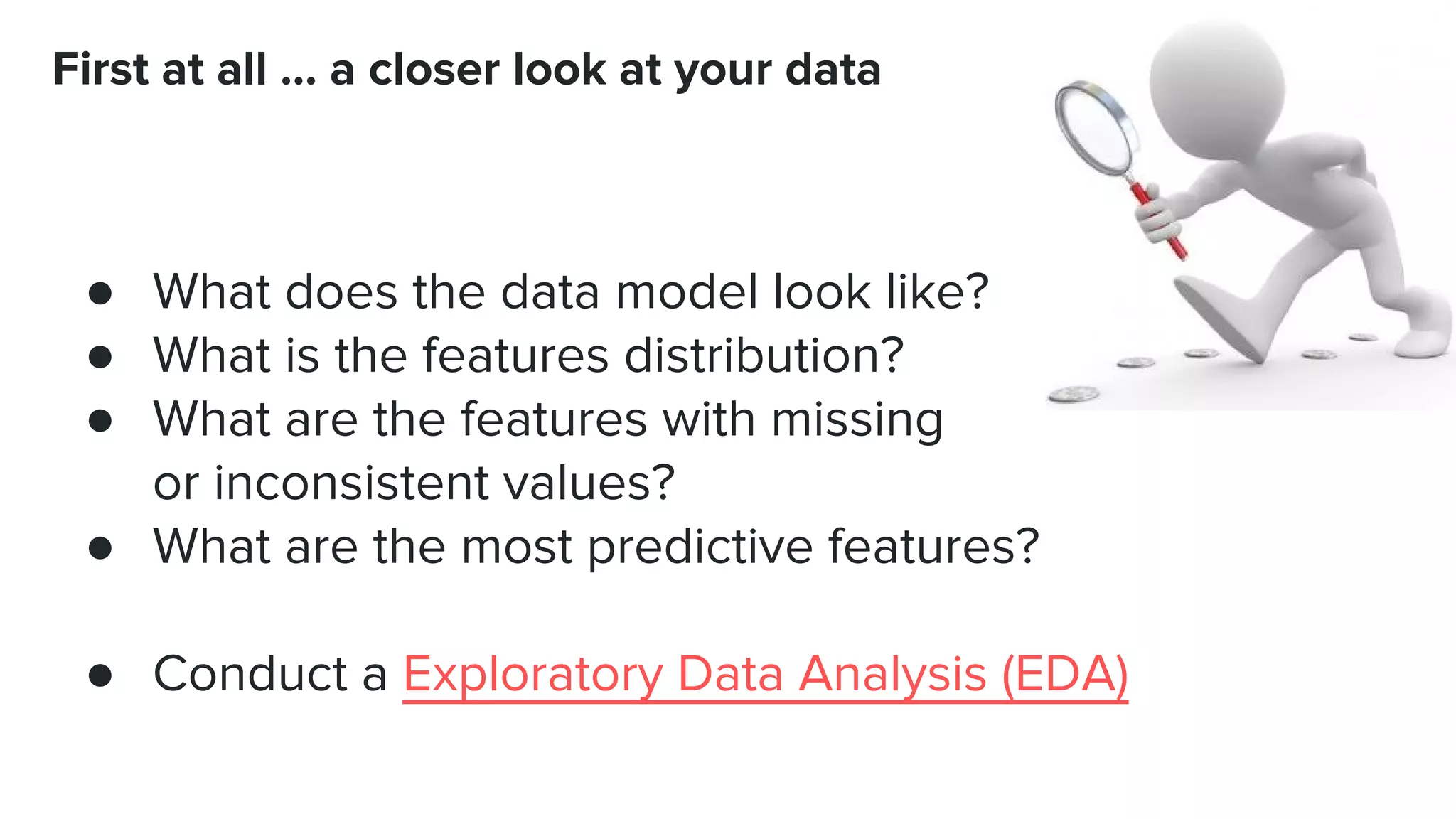 ● What does the data model look like? ● What is the features distribution? ● What are the features with missing or inconsistent values? ● What are the most predictive features? ● Conduct a Exploratory Data Analysis (EDA) First at all … a closer look at your data 
