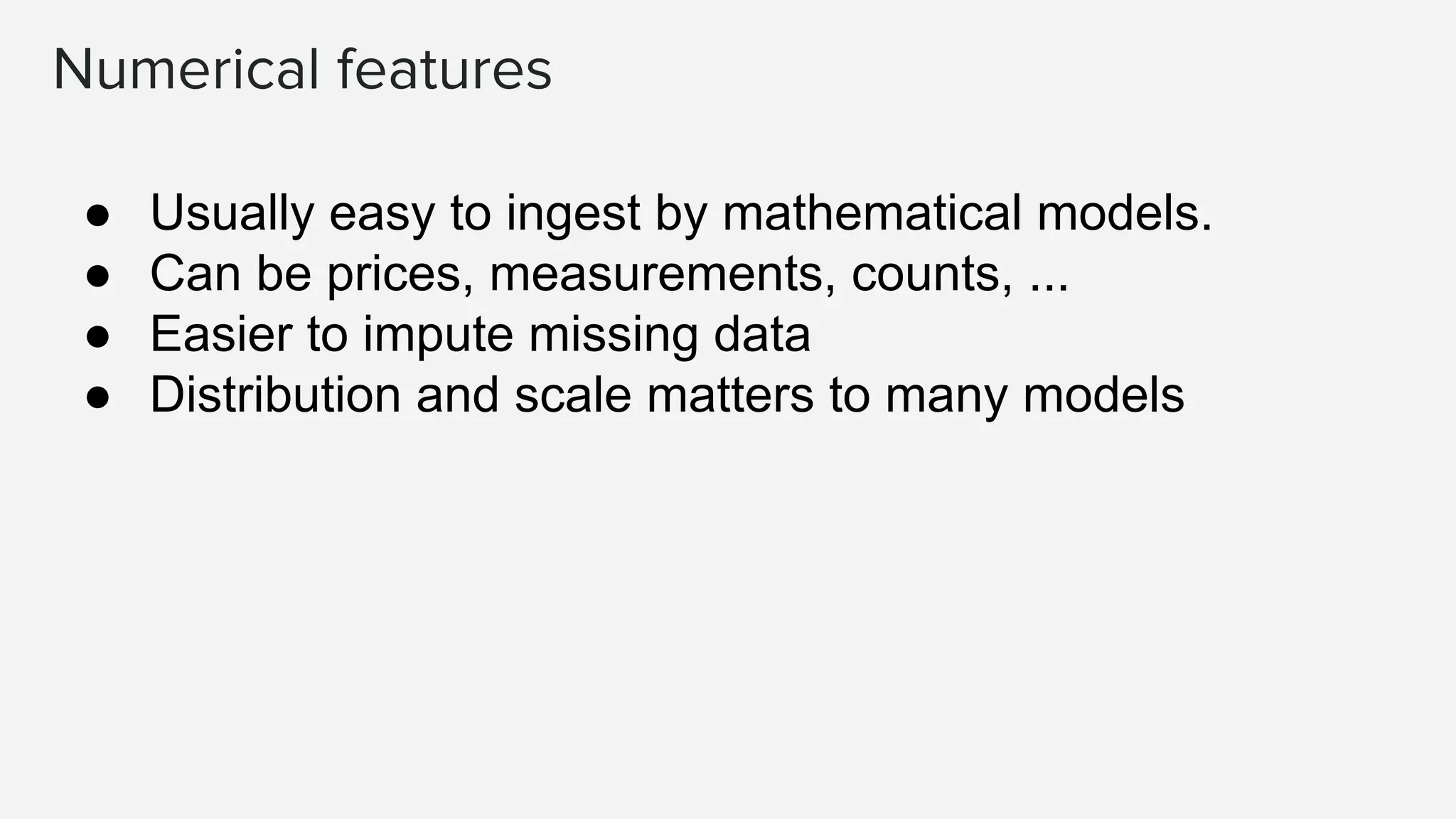 Numerical features ● Usually easy to ingest by mathematical models. ● Can be prices, measurements, counts, ... ● Easier to impute missing data ● Distribution and scale matters to many models 