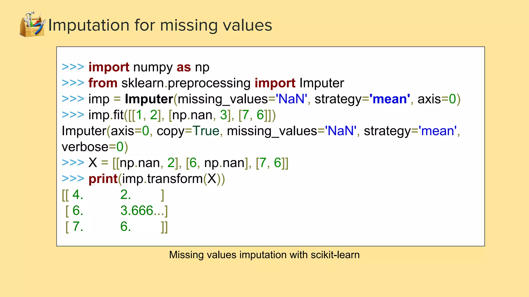 >>> import numpy as np >>> from sklearn.preprocessing import Imputer >>> imp = Imputer(missing_values='NaN', strategy='mean', axis=0) >>> imp.fit([[1, 2], [np.nan, 3], [7, 6]]) Imputer(axis=0, copy=True, missing_values='NaN', strategy='mean', verbose=0) >>> X = [[np.nan, 2], [6, np.nan], [7, 6]] >>> print(imp.transform(X)) [[ 4. 2. ] [ 6. 3.666...] [ 7. 6. ]] Missing values imputation with scikit-learn Imputation for missing values 