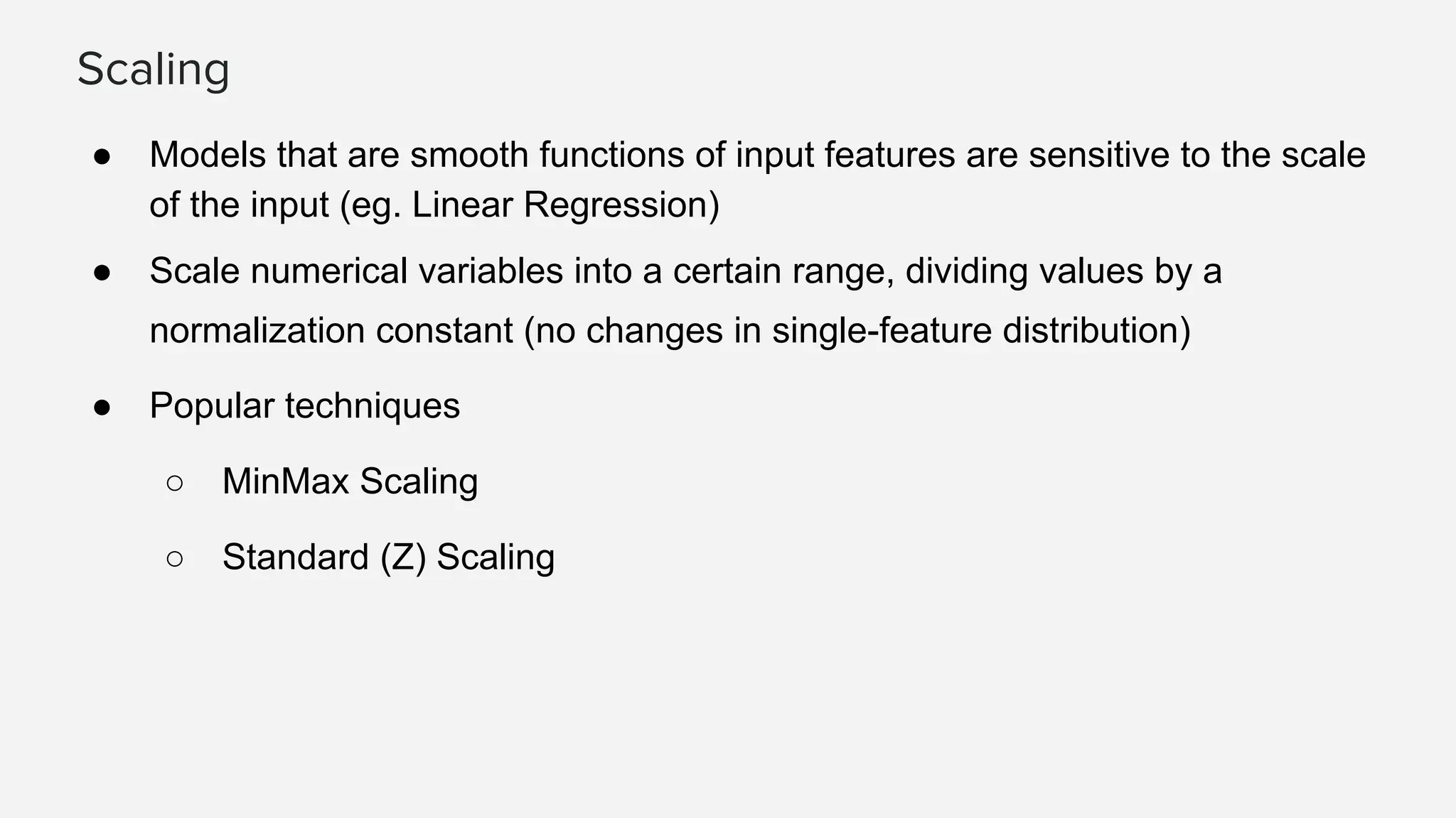 Scaling ● Models that are smooth functions of input features are sensitive to the scale of the input (eg. Linear Regression) ● Scale numerical variables into a certain range, dividing values by a normalization constant (no changes in single-feature distribution) ● Popular techniques ○ MinMax Scaling ○ Standard (Z) Scaling 