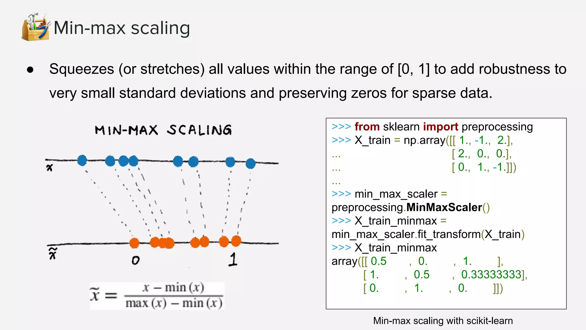 Min-max scaling ● Squeezes (or stretches) all values within the range of [0, 1] to add robustness to very small standard deviations and preserving zeros for sparse data. >>> from sklearn import preprocessing >>> X_train = np.array([[ 1., -1., 2.], ... [ 2., 0., 0.], ... [ 0., 1., -1.]]) ... >>> min_max_scaler = preprocessing.MinMaxScaler() >>> X_train_minmax = min_max_scaler.fit_transform(X_train) >>> X_train_minmax array([[ 0.5 , 0. , 1. ], [ 1. , 0.5 , 0.33333333], [ 0. , 1. , 0. ]]) Min-max scaling with scikit-learn 