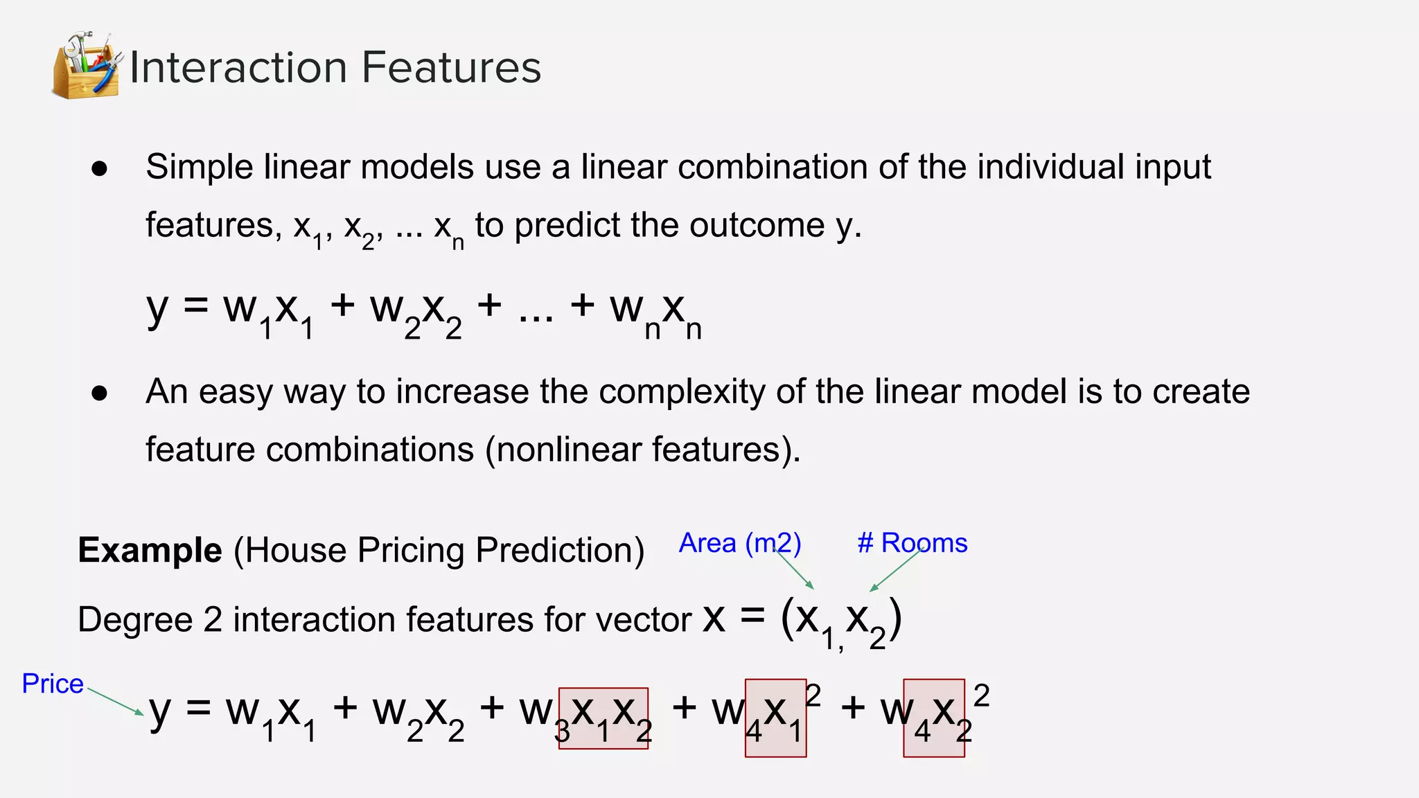Interaction Features ● Simple linear models use a linear combination of the individual input features, x1 , x2 , ... xn to predict the outcome y. y = w1 x1 + w2 x2 + ... + wn xn ● An easy way to increase the complexity of the linear model is to create feature combinations (nonlinear features). Area (m2)Example (House Pricing Prediction) Degree 2 interaction features for vector x = (x1, x2 ) y = w1 x1 + w2 x2 + w3 x1 x2 + w4 x1 2 + w4 x2 2 # Rooms Price 