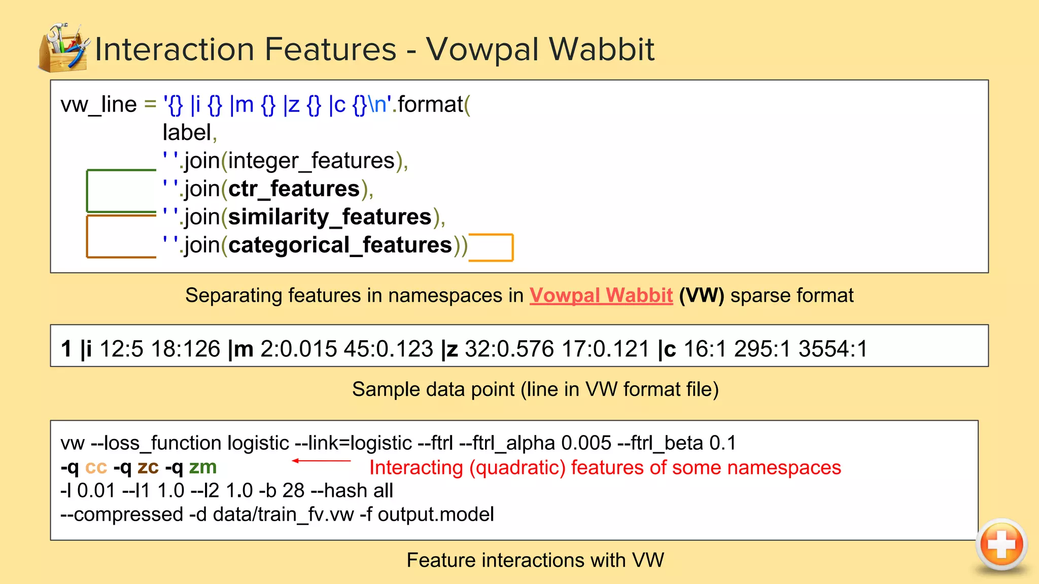 Interaction Features - Vowpal Wabbit vw --loss_function logistic --link=logistic --ftrl --ftrl_alpha 0.005 --ftrl_beta 0.1 -q cc -q zc -q zm -l 0.01 --l1 1.0 --l2 1.0 -b 28 --hash all --compressed -d data/train_fv.vw -f output.model Feature interactions with VW Interacting (quadratic) features of some namespaces vw_line = '{} |i {} |m {} |z {} |c {}n'.format( label, ' '.join(integer_features), ' '.join(ctr_features), ' '.join(similarity_features), ' '.join(categorical_features)) Separating features in namespaces in Vowpal Wabbit (VW) sparse format 1 |i 12:5 18:126 |m 2:0.015 45:0.123 |z 32:0.576 17:0.121 |c 16:1 295:1 3554:1 Sample data point (line in VW format file) 