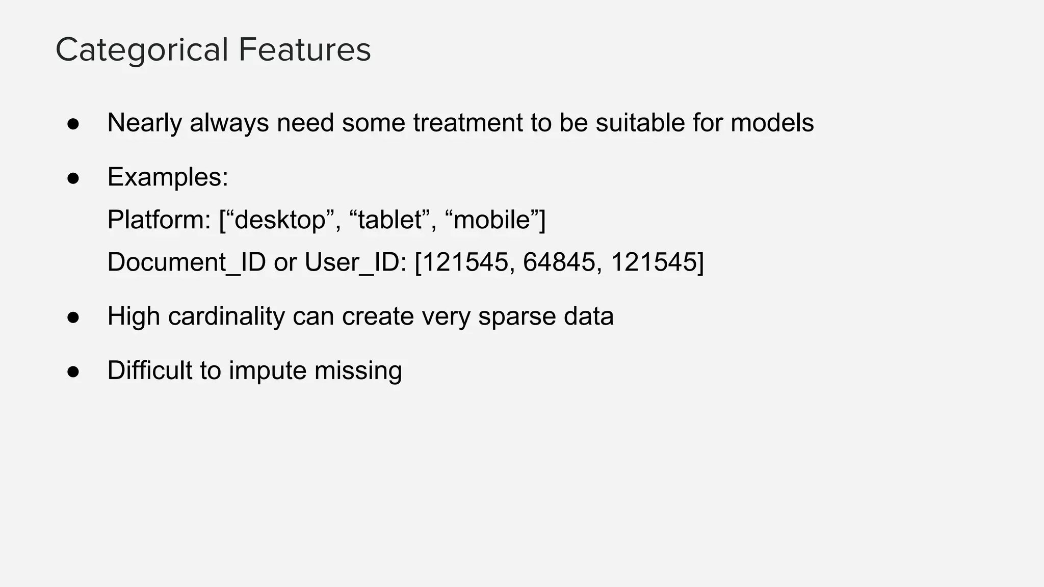 Categorical Features ● Nearly always need some treatment to be suitable for models ● Examples: Platform: [“desktop”, “tablet”, “mobile”] Document_ID or User_ID: [121545, 64845, 121545] ● High cardinality can create very sparse data ● Difficult to impute missing 